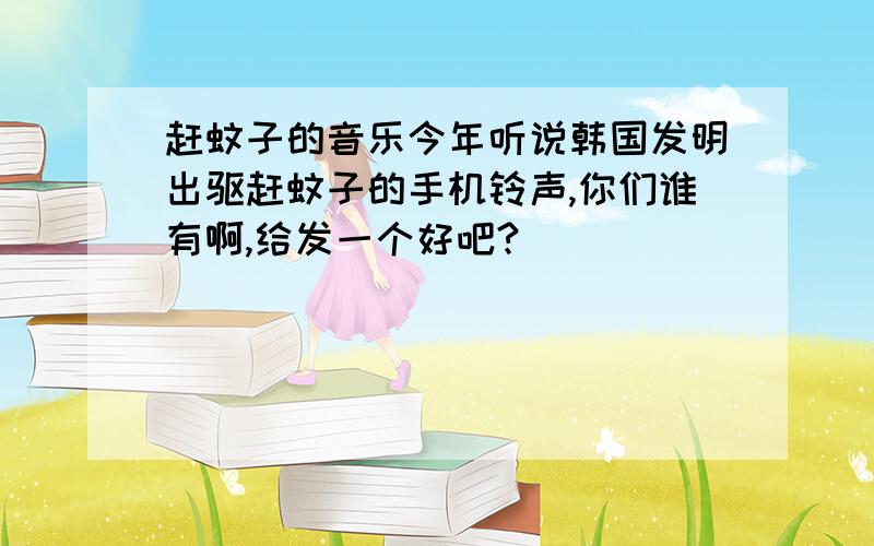 赶蚊子的音乐今年听说韩国发明出驱赶蚊子的手机铃声,你们谁有啊,给发一个好吧?