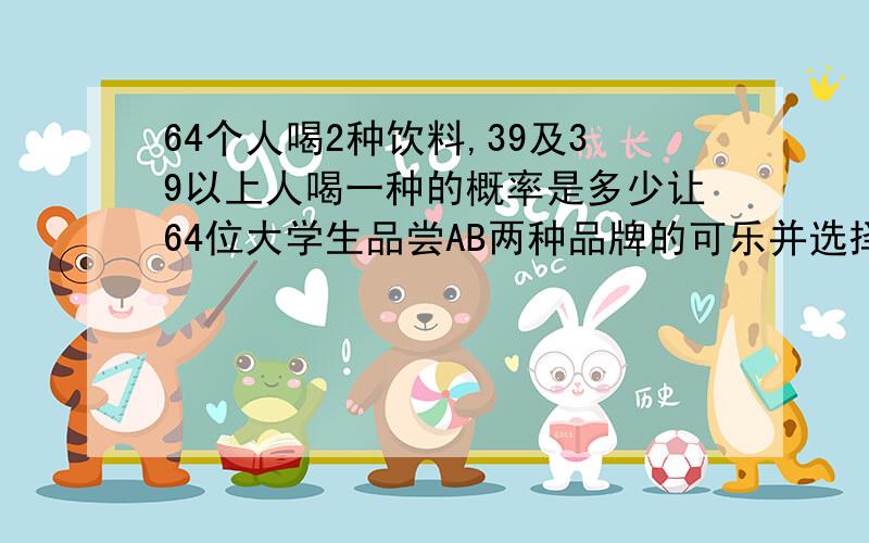 64个人喝2种饮料,39及39以上人喝一种的概率是多少让64位大学生品尝AB两种品牌的可乐并选择一种自己比较喜欢的，如果这两种可乐味道实际没有任何区别。有39或39以上选择B的概率