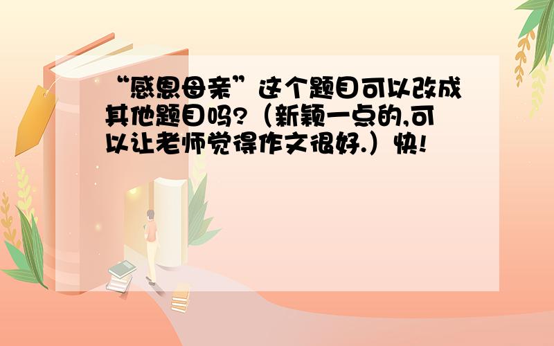 “感恩母亲”这个题目可以改成其他题目吗?（新颖一点的,可以让老师觉得作文很好.）快!