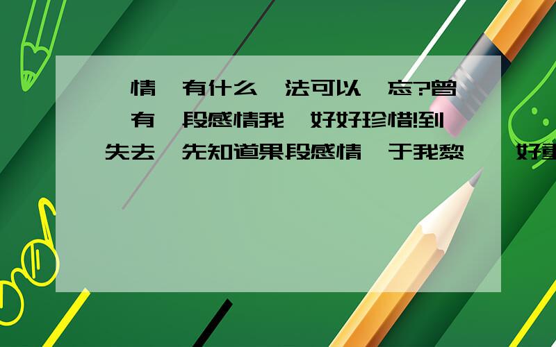 愛情,有什么辦法可以遺忘?曾經有一段感情我無好好珍惜!到失去咗先知道果段感情對于我黎講喺好重要!但喺個女子唔再愛我,卻選擇咗遠方的一位男子!有什么辦法可以遺忘距,但又可以依好噶