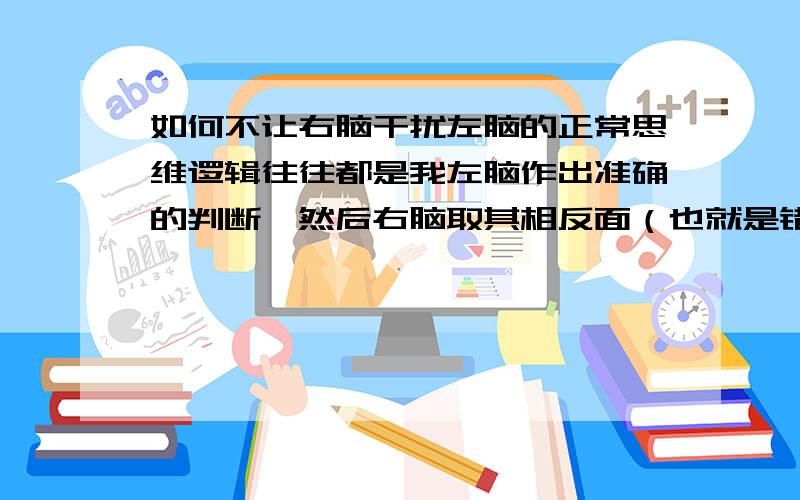 如何不让右脑干扰左脑的正常思维逻辑往往都是我左脑作出准确的判断,然后右脑取其相反面（也就是错误的判断）,来干扰我作出决定～而我又偏偏相信右脑给出的错误的直觉方面的信息.请