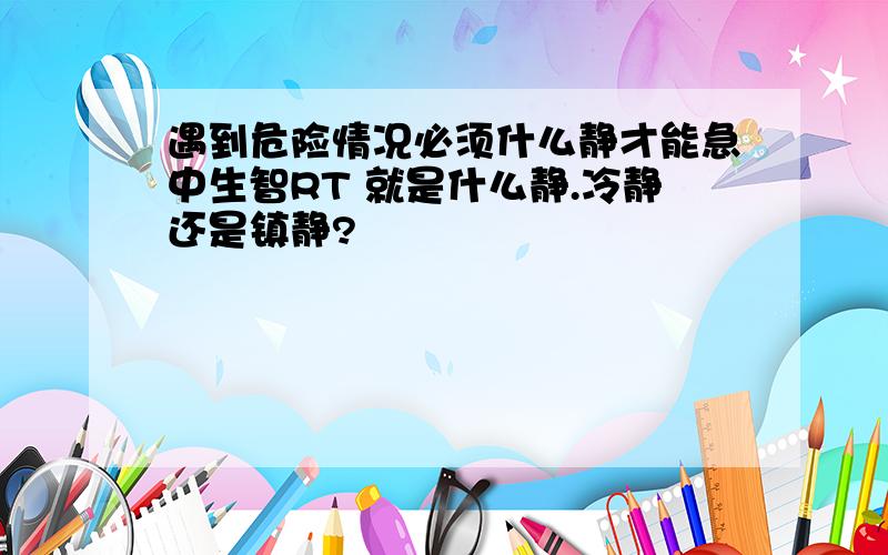 遇到危险情况必须什么静才能急中生智RT 就是什么静.冷静还是镇静?