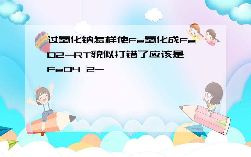 过氧化钠怎样使Fe氧化成FeO2-RT貌似打错了应该是 FeO4 2-