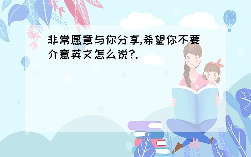 非常愿意与你分享,希望你不要介意英文怎么说?.