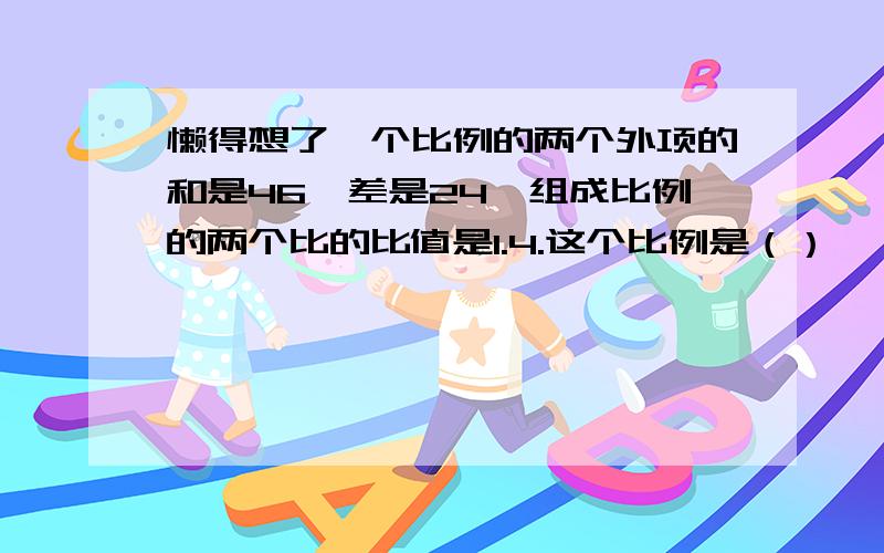 懒得想了一个比例的两个外项的和是46,差是24,组成比例的两个比的比值是1.4.这个比例是（）