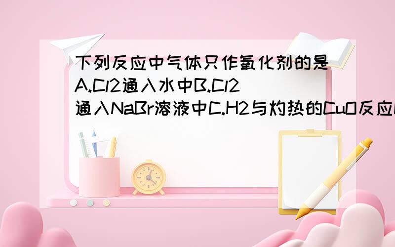 下列反应中气体只作氧化剂的是A.Cl2通入水中B.Cl2通入NaBr溶液中C.H2与灼热的CuO反应D.NO2通入水中NO2与水反应生成什么？