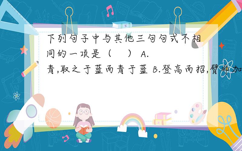 下列句子中与其他三句句式不相同的一项是（    ） A.青,取之于蓝而青于蓝 B.登高而招,臂非加长也 C.冰,水为之,而寒于水 D.君子生非异也,善假于物也