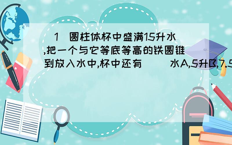 （1）圆柱体杯中盛满15升水,把一个与它等底等高的铁圆锥到放入水中,杯中还有（ ）水A,5升B,7.5升C,10升D,9升（2）把圆柱的底面平均分成若干个扇形,然后切开拼成一个近似的长方体.下面说法