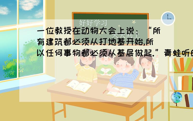 一位教授在动物大会上说：“所有建筑都必须从打地基开始,所以任何事物都必须从基层做起.”青蛙听的有些不耐烦,就说：“教授,真的所有建筑都必须从打地基开始吗?”教授说：“井底之