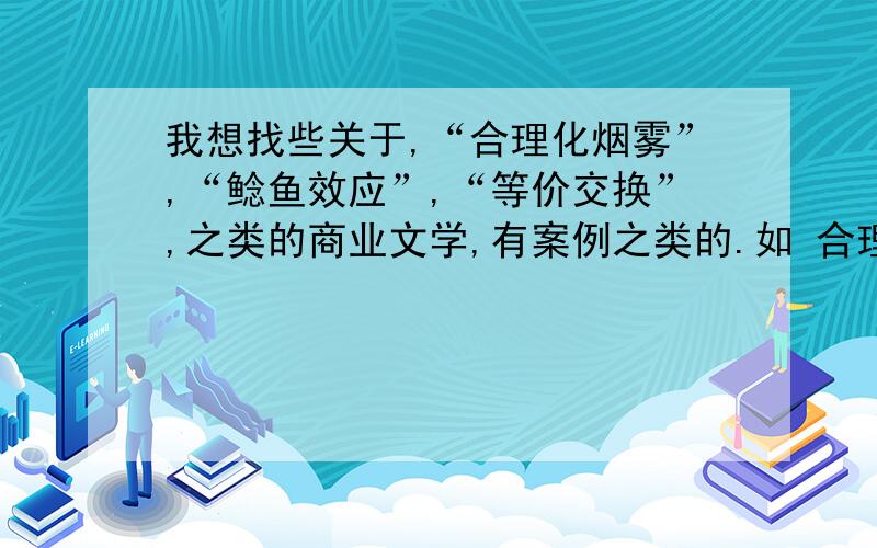 我想找些关于,“合理化烟雾”,“鲶鱼效应”,“等价交换”,之类的商业文学,有案例之类的.如 合理化烟雾目录合理化烟雾含义下面举几个简单合理化烟幕的例子：编辑本段合理化烟雾含义