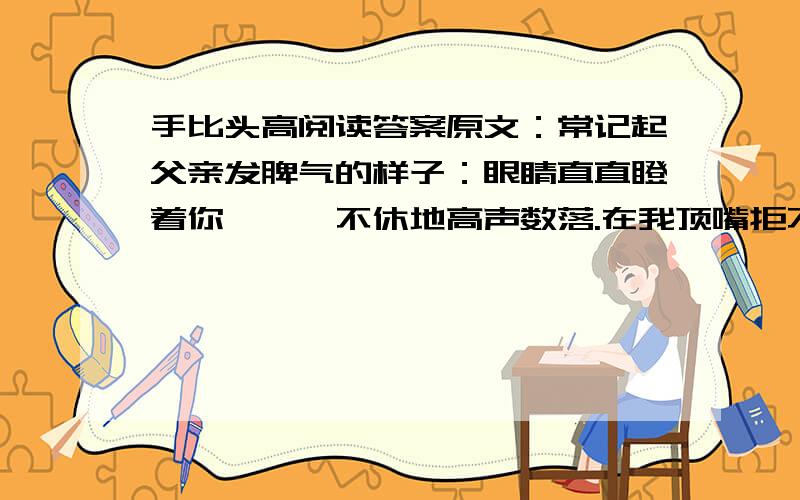 手比头高阅读答案原文：常记起父亲发脾气的样子：眼睛直直瞪着你,喋喋不休地高声数落.在我顶嘴拒不认错的时候,他甚至会粗鲁地攥紧老拳,连眉毛都竖了起来,样子可怕极了.记得刚参加工