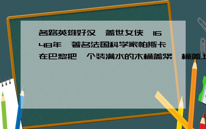 各路英雄好汉,盖世女侠,1648年,著名法国科学家帕斯卡在巴黎把一个装满水的木桶盖紧,桶盖上插入一根细长的管子,从二楼阳台上向12米长的细管里灌水,人们看到,他只用了几杯水木桶就破裂了