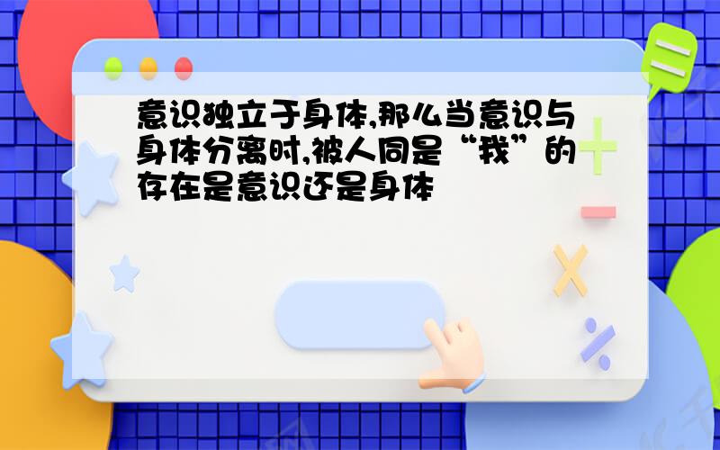 意识独立于身体,那么当意识与身体分离时,被人同是“我”的存在是意识还是身体