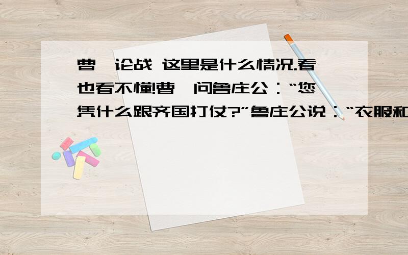 曹刿论战 这里是什么情况.看也看不懂!曹刿问鲁庄公：“您凭什么跟齐国打仗?”鲁庄公说：“衣服和食物这些东西,我不会独自享用,一定把它拿来分给别人（近臣和亲臣）.”曹刿说：“这种