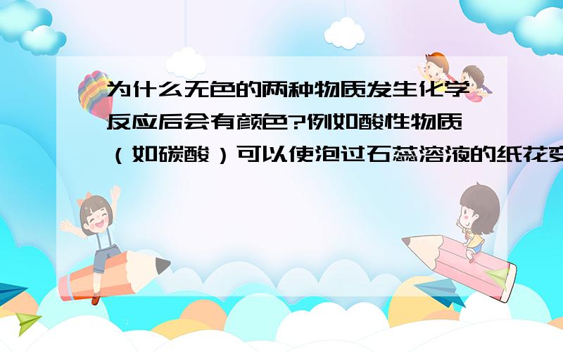 为什么无色的两种物质发生化学反应后会有颜色?例如酸性物质（如碳酸）可以使泡过石蕊溶液的纸花变红 例如酚酞溶液遇碱变红