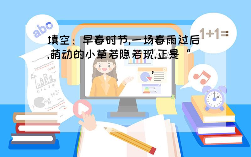 填空：早春时节,一场春雨过后,萌动的小草若隐若现,正是“_________,_____________.”韩愈《早春呈水部张十八员外》  长江的山山水水历来为文人墨客所吟咏,李白的山随平野尽,江入大荒流,写出