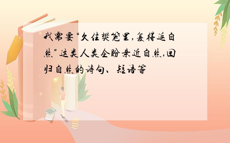 我需要“久住樊笼里,复得返自然”这类人类企盼亲近自然,回归自然的诗句、短语等