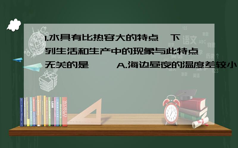 1.水具有比热容大的特点,下列生活和生产中的现象与此特点无关的是〔 〕A.海边昼夜的温度差较小 B.空调房1.水具有比热容大的特点,下列生活和生产中的现象与此特点无关的是〔 〕A.海边昼