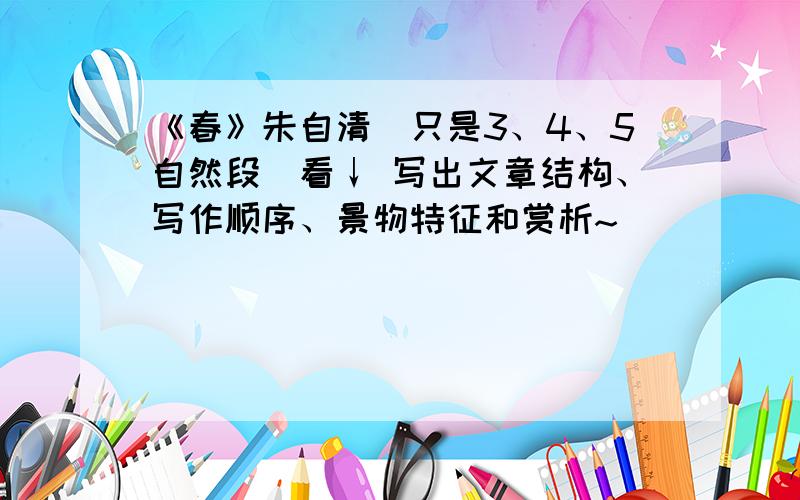 《春》朱自清（只是3、4、5自然段）看↓ 写出文章结构、写作顺序、景物特征和赏析~