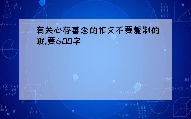 有关心存善念的作文不要复制的哦.要600字