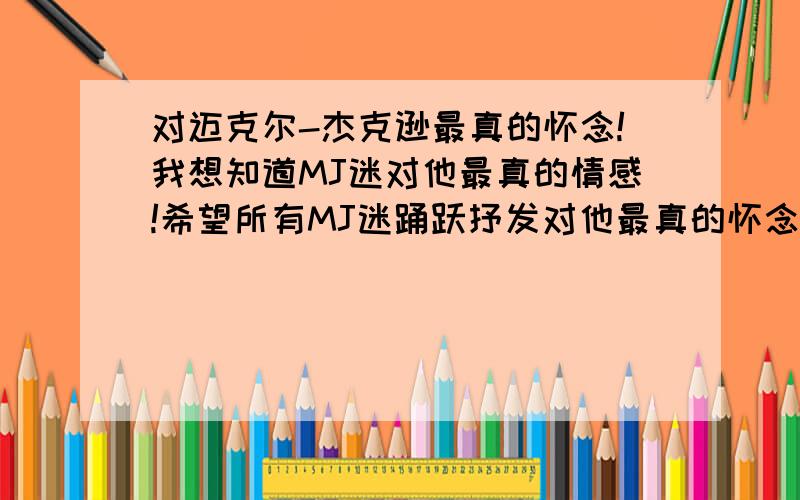 对迈克尔-杰克逊最真的怀念!我想知道MJ迷对他最真的情感!希望所有MJ迷踊跃抒发对他最真的怀念!最真诚者追加100分!虽然内心感受无法完全用言语表达,但最真的情感不是华丽的言词就可以抒