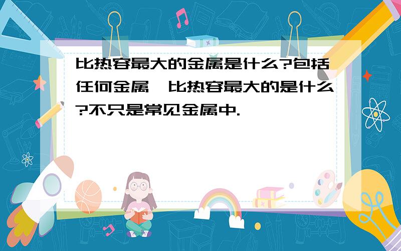 比热容最大的金属是什么?包括任何金属,比热容最大的是什么?不只是常见金属中.