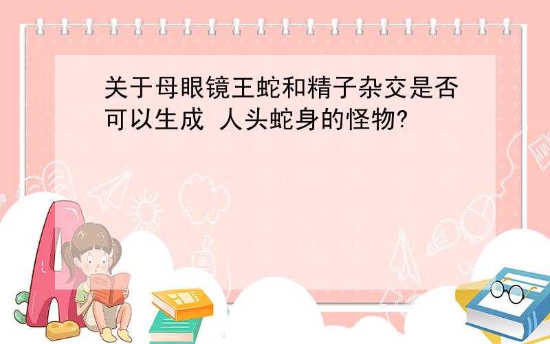 关于母眼镜王蛇和精子杂交是否可以生成 人头蛇身的怪物?