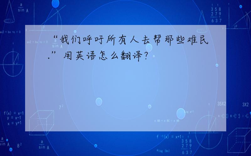 “我们呼吁所有人去帮那些难民.”用英语怎么翻译?