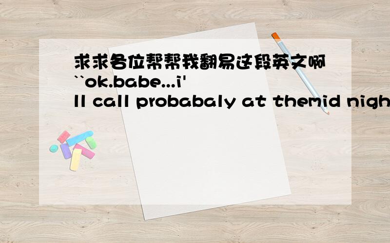 求求各位帮帮我翻易这段英文啊``ok.babe...i'll call probabaly at themid night.so,u'd better give me your cell number.is that alright?.love u.pick up my call then,hey.how was going?u alright there?.ok,if u get my mail maybe reply me someti