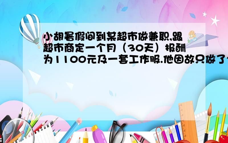 小胡暑假间到某超市做兼职,跟超市商定一个月（30天）报酬为1100元及一套工作服.他因故只做了20天,超市付给他700元及一套工作服,那么一套工作服值＿＿＿元.我这么做对吗?