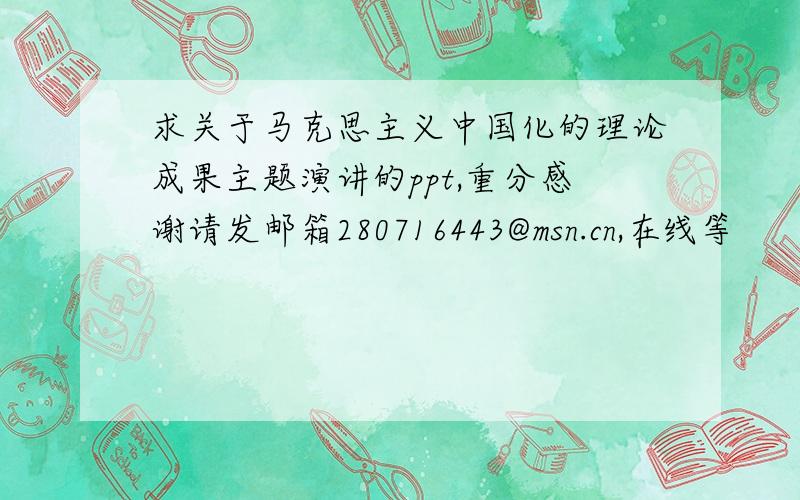 求关于马克思主义中国化的理论成果主题演讲的ppt,重分感谢请发邮箱280716443@msn.cn,在线等