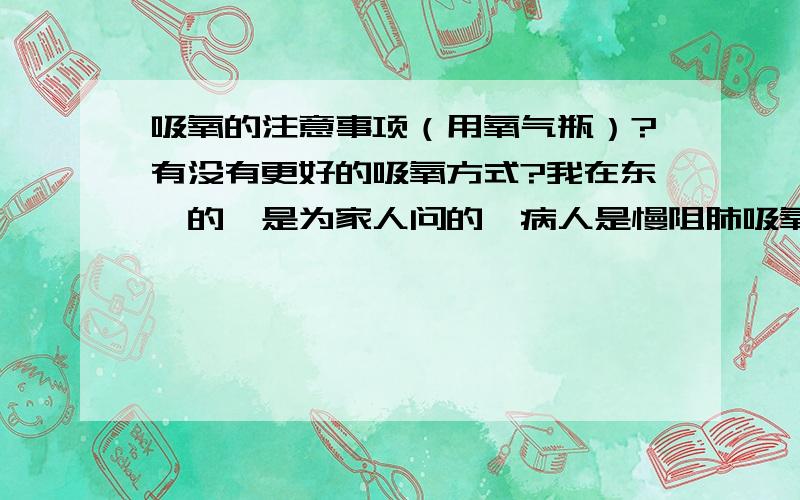 吸氧的注意事项（用氧气瓶）?有没有更好的吸氧方式?我在东莞的,是为家人问的,病人是慢阻肺吸氧的时间不是很长,医生说一天2小时.我觉的换一次气很麻烦,而且也不便宜.