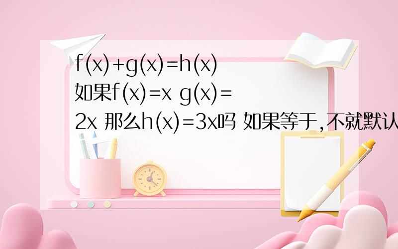 f(x)+g(x)=h(x)如果f(x)=x g(x)=2x 那么h(x)=3x吗 如果等于,不就默认它们的自变量相等吗对不起 是 f(x)=x g(x)=2x 没注意把他们隔开