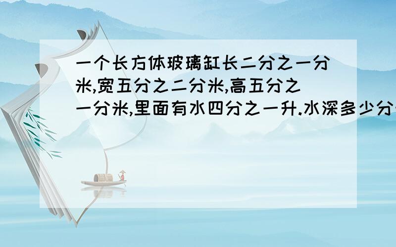 一个长方体玻璃缸长二分之一分米,宽五分之二分米,高五分之一分米,里面有水四分之一升.水深多少分米?