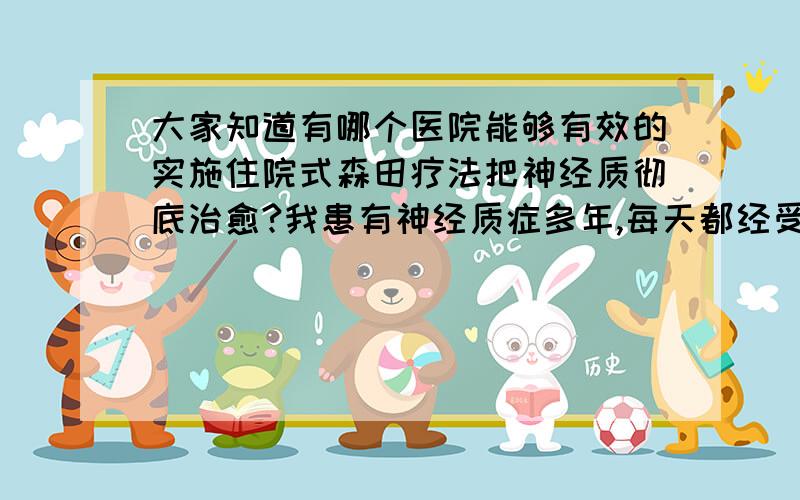 大家知道有哪个医院能够有效的实施住院式森田疗法把神经质彻底治愈?我患有神经质症多年,每天都经受神经质症状的折磨生活在痛苦之中,苦不堪言,不堪忍受,没有比神经质更让人痛苦的了,