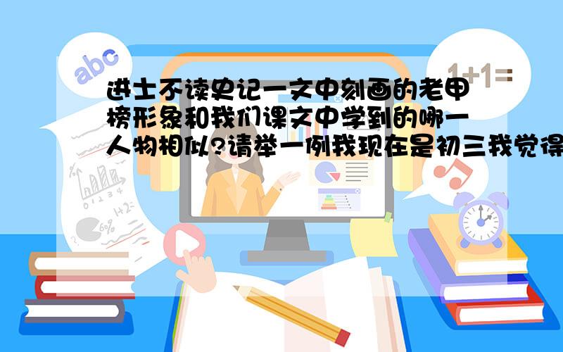 进士不读史记一文中刻画的老甲榜形象和我们课文中学到的哪一人物相似?请举一例我现在是初三我觉得他是有点自大的那种吧.