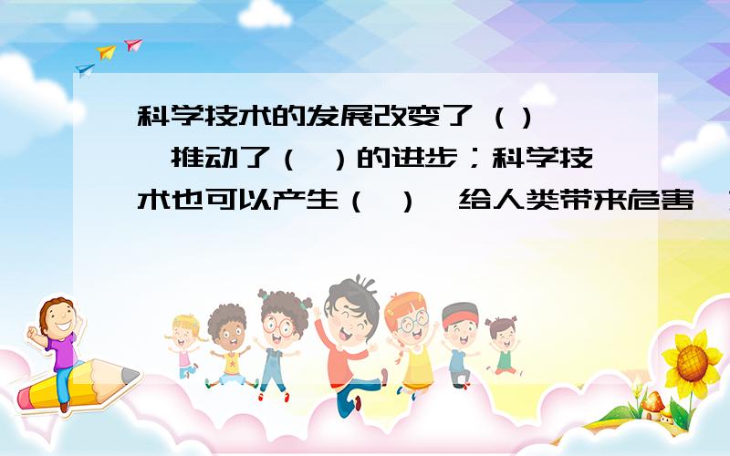 科学技术的发展改变了 ( ),推动了（ ）的进步；科学技术也可以产生（ ）,给人类带来危害,如（ ）