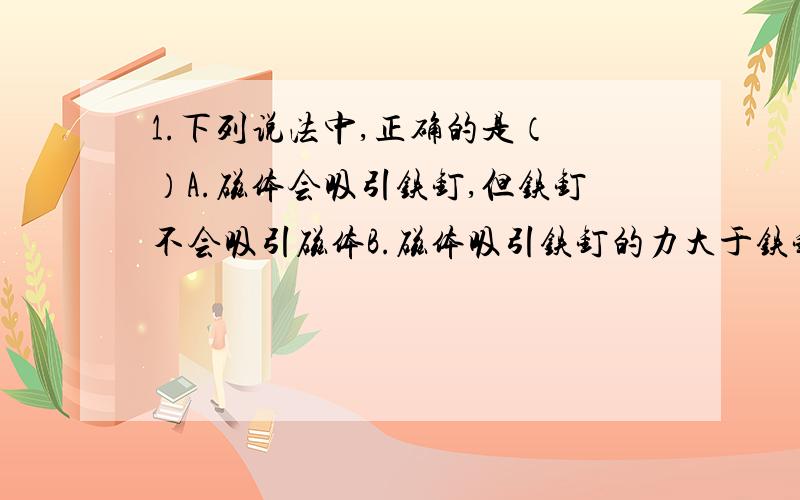 1.下列说法中,正确的是（ ）A.磁体会吸引铁钉,但铁钉不会吸引磁体B.磁体吸引铁钉的力大于铁钉吸引磁体的力C.磁体本身就有吸引力,不管周围有没有铁钉存在D.以上说法都错误2.摩擦力示意图