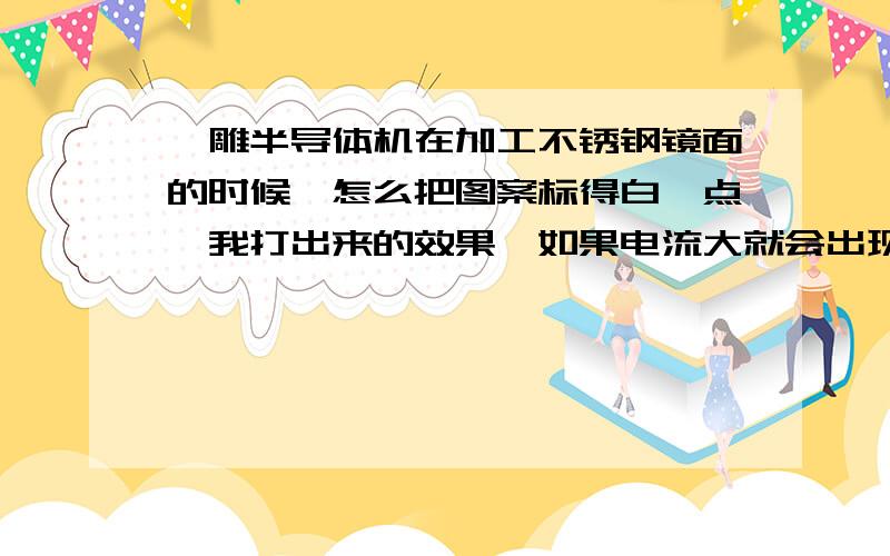 镭雕半导体机在加工不锈钢镜面的时候,怎么把图案标得白一点,我打出来的效果,如果电流大就会出现黄色电流小就打不上,我一般都是电流9 填充是5.3 图案填充是0.05,