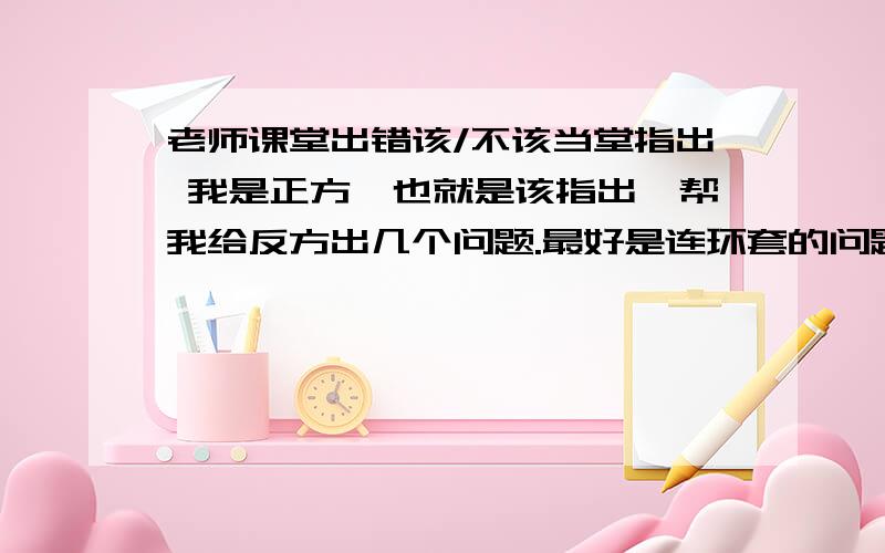 老师课堂出错该/不该当堂指出 我是正方,也就是该指出,帮我给反方出几个问题.最好是连环套的问题将反方一步一步往近套,越多越好.