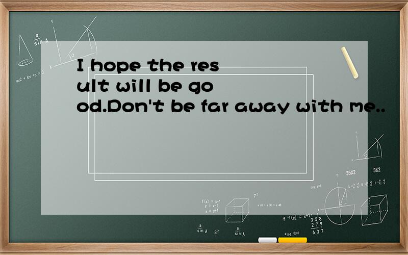 I hope the result will be good.Don't be far away with me..