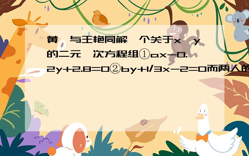 黄娟与王艳同解一个关于x、y的二元一次方程组①ax-0.2y+2.8=0②by+1/3x-2=0而两人的结果却不相同,原来黄娟讲方程①中的a看错了,得到解为x=9,y=-2；王艳将方程②中的b看错了,得到解为x=8,y=2.如果