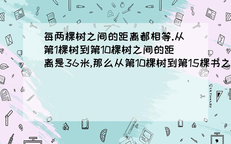 每两棵树之间的距离都相等.从第1棵树到第10棵树之间的距离是36米,那么从第10棵树到第15棵书之间的距离是多少?