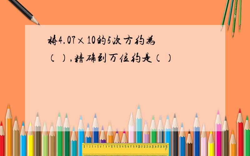 将4.07×10的5次方约为（）,精确到万位约是（）