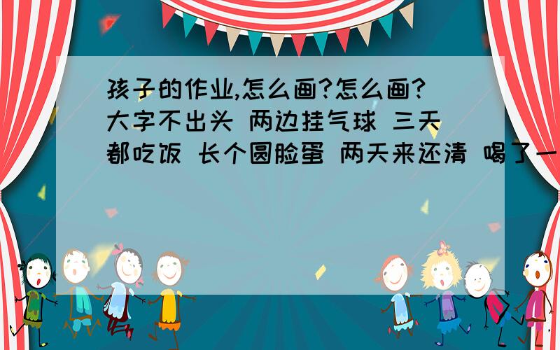 孩子的作业,怎么画?怎么画?大字不出头 两边挂气球 三天都吃饭 长个圆脸蛋 两天来还清 喝了一坛酒 长出两只手 吃了四颗药 长出两只脚