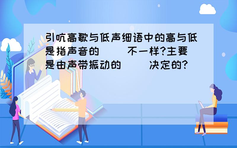 引吭高歌与低声细语中的高与低是指声音的（ ）不一样?主要是由声带振动的( )决定的?