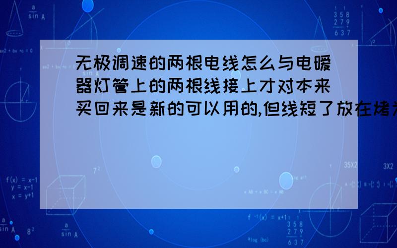 无极调速的两根电线怎么与电暧器灯管上的两根线接上才对本来买回来是新的可以用的,但线短了放在烤为箱里不合适,所以我回来拆开了,但没记住原来是怎么接的,现在怕接不对短路