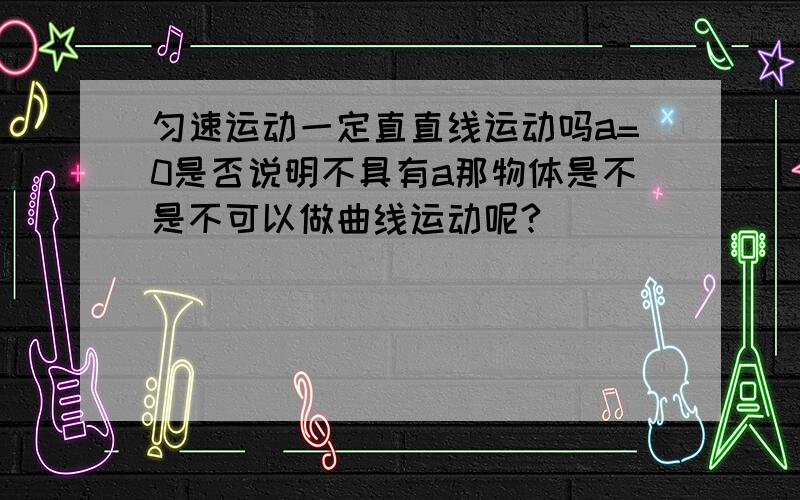 匀速运动一定直直线运动吗a=0是否说明不具有a那物体是不是不可以做曲线运动呢?