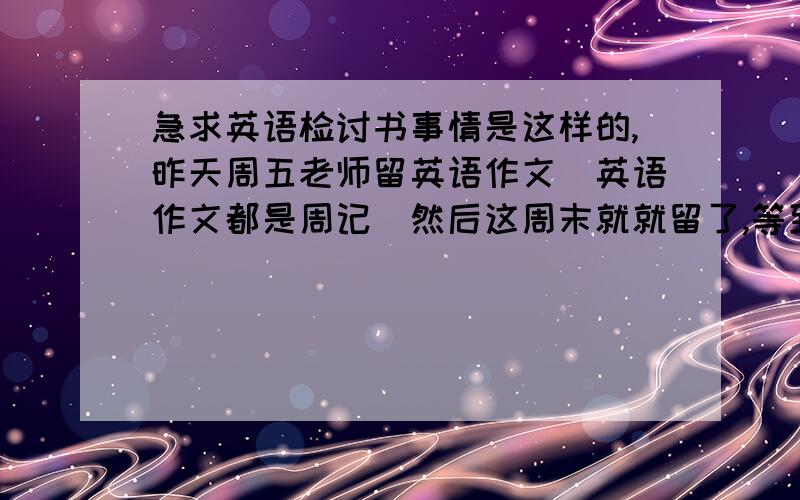 急求英语检讨书事情是这样的,昨天周五老师留英语作文（英语作文都是周记）然后这周末就就留了,等到今天课代表收,我们以为是周一收,就没写,英语老师周六没有课,班主任一看我们没写作