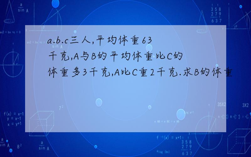 a.b.c三人,平均体重63千克,A与B的平均体重比C的体重多3千克,A比C重2千克.求B的体重